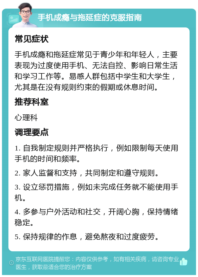 手机成瘾与拖延症的克服指南 常见症状 手机成瘾和拖延症常见于青少年和年轻人，主要表现为过度使用手机、无法自控、影响日常生活和学习工作等。易感人群包括中学生和大学生，尤其是在没有规则约束的假期或休息时间。 推荐科室 心理科 调理要点 1. 自我制定规则并严格执行，例如限制每天使用手机的时间和频率。 2. 家人监督和支持，共同制定和遵守规则。 3. 设立惩罚措施，例如未完成任务就不能使用手机。 4. 多参与户外活动和社交，开阔心胸，保持情绪稳定。 5. 保持规律的作息，避免熬夜和过度疲劳。