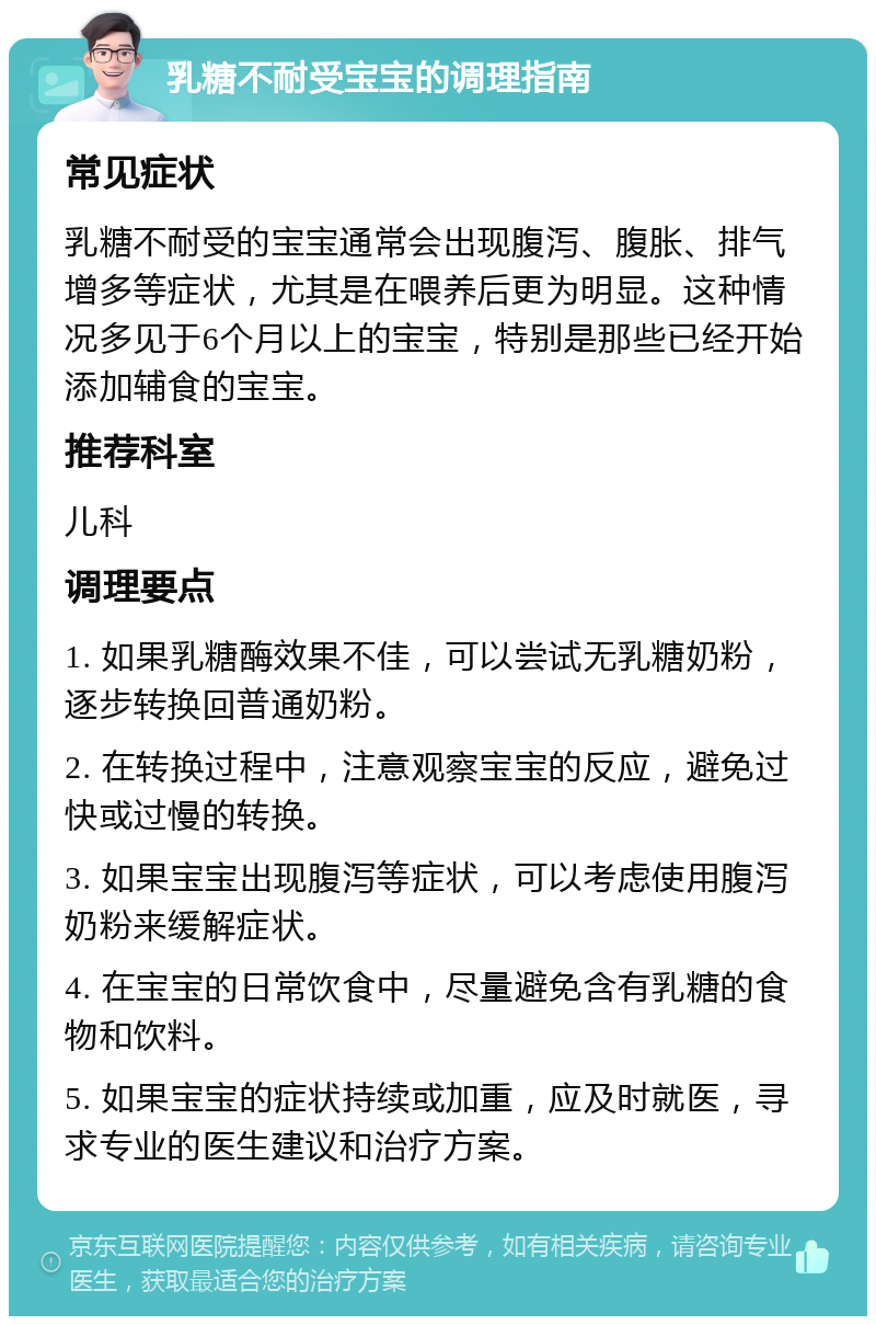 乳糖不耐受宝宝的调理指南 常见症状 乳糖不耐受的宝宝通常会出现腹泻、腹胀、排气增多等症状，尤其是在喂养后更为明显。这种情况多见于6个月以上的宝宝，特别是那些已经开始添加辅食的宝宝。 推荐科室 儿科 调理要点 1. 如果乳糖酶效果不佳，可以尝试无乳糖奶粉，逐步转换回普通奶粉。 2. 在转换过程中，注意观察宝宝的反应，避免过快或过慢的转换。 3. 如果宝宝出现腹泻等症状，可以考虑使用腹泻奶粉来缓解症状。 4. 在宝宝的日常饮食中，尽量避免含有乳糖的食物和饮料。 5. 如果宝宝的症状持续或加重，应及时就医，寻求专业的医生建议和治疗方案。