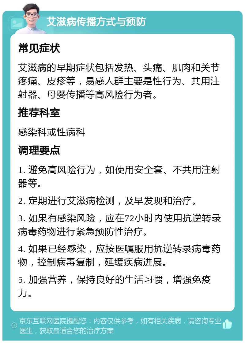 艾滋病传播方式与预防 常见症状 艾滋病的早期症状包括发热、头痛、肌肉和关节疼痛、皮疹等，易感人群主要是性行为、共用注射器、母婴传播等高风险行为者。 推荐科室 感染科或性病科 调理要点 1. 避免高风险行为，如使用安全套、不共用注射器等。 2. 定期进行艾滋病检测，及早发现和治疗。 3. 如果有感染风险，应在72小时内使用抗逆转录病毒药物进行紧急预防性治疗。 4. 如果已经感染，应按医嘱服用抗逆转录病毒药物，控制病毒复制，延缓疾病进展。 5. 加强营养，保持良好的生活习惯，增强免疫力。