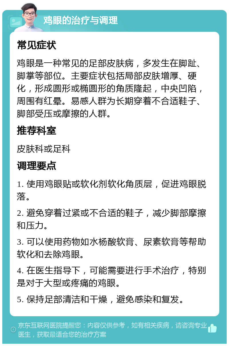 鸡眼的治疗与调理 常见症状 鸡眼是一种常见的足部皮肤病，多发生在脚趾、脚掌等部位。主要症状包括局部皮肤增厚、硬化，形成圆形或椭圆形的角质隆起，中央凹陷，周围有红晕。易感人群为长期穿着不合适鞋子、脚部受压或摩擦的人群。 推荐科室 皮肤科或足科 调理要点 1. 使用鸡眼贴或软化剂软化角质层，促进鸡眼脱落。 2. 避免穿着过紧或不合适的鞋子，减少脚部摩擦和压力。 3. 可以使用药物如水杨酸软膏、尿素软膏等帮助软化和去除鸡眼。 4. 在医生指导下，可能需要进行手术治疗，特别是对于大型或疼痛的鸡眼。 5. 保持足部清洁和干燥，避免感染和复发。