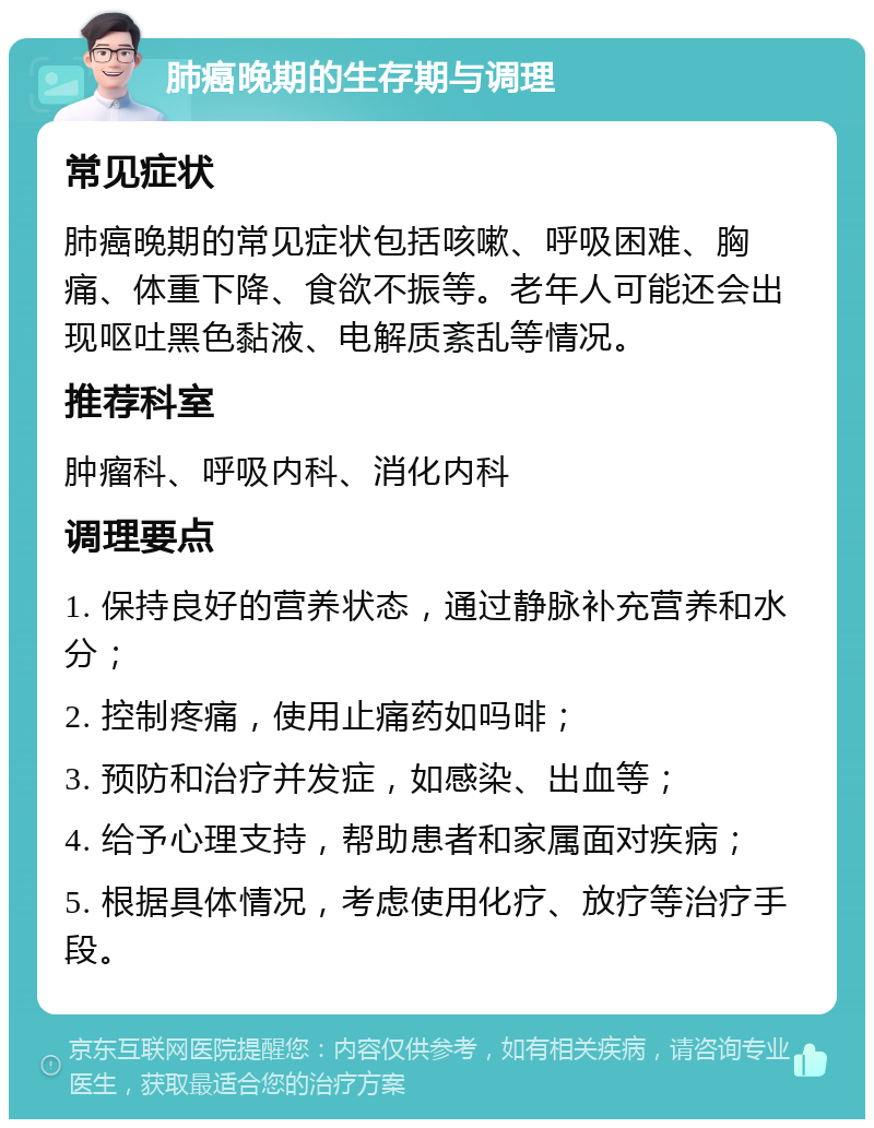 肺癌晚期的生存期与调理 常见症状 肺癌晚期的常见症状包括咳嗽、呼吸困难、胸痛、体重下降、食欲不振等。老年人可能还会出现呕吐黑色黏液、电解质紊乱等情况。 推荐科室 肿瘤科、呼吸内科、消化内科 调理要点 1. 保持良好的营养状态，通过静脉补充营养和水分； 2. 控制疼痛，使用止痛药如吗啡； 3. 预防和治疗并发症，如感染、出血等； 4. 给予心理支持，帮助患者和家属面对疾病； 5. 根据具体情况，考虑使用化疗、放疗等治疗手段。