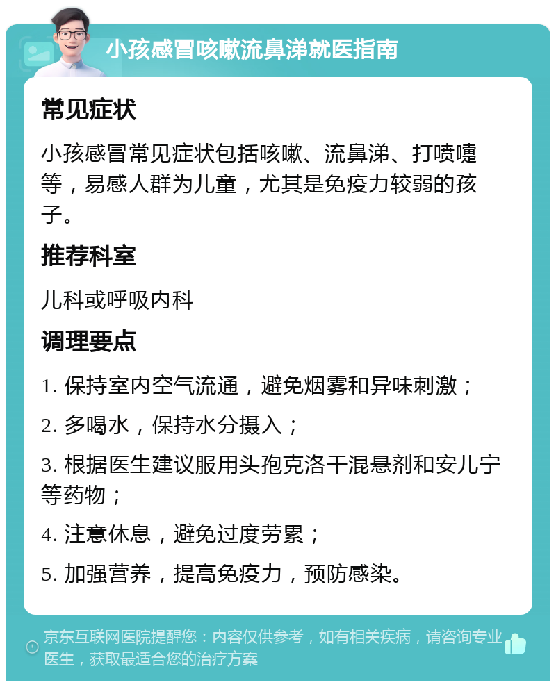 小孩感冒咳嗽流鼻涕就医指南 常见症状 小孩感冒常见症状包括咳嗽、流鼻涕、打喷嚏等，易感人群为儿童，尤其是免疫力较弱的孩子。 推荐科室 儿科或呼吸内科 调理要点 1. 保持室内空气流通，避免烟雾和异味刺激； 2. 多喝水，保持水分摄入； 3. 根据医生建议服用头孢克洛干混悬剂和安儿宁等药物； 4. 注意休息，避免过度劳累； 5. 加强营养，提高免疫力，预防感染。