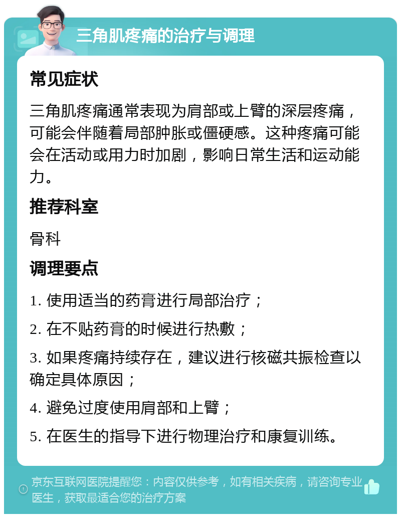 三角肌疼痛的治疗与调理 常见症状 三角肌疼痛通常表现为肩部或上臂的深层疼痛，可能会伴随着局部肿胀或僵硬感。这种疼痛可能会在活动或用力时加剧，影响日常生活和运动能力。 推荐科室 骨科 调理要点 1. 使用适当的药膏进行局部治疗； 2. 在不贴药膏的时候进行热敷； 3. 如果疼痛持续存在，建议进行核磁共振检查以确定具体原因； 4. 避免过度使用肩部和上臂； 5. 在医生的指导下进行物理治疗和康复训练。