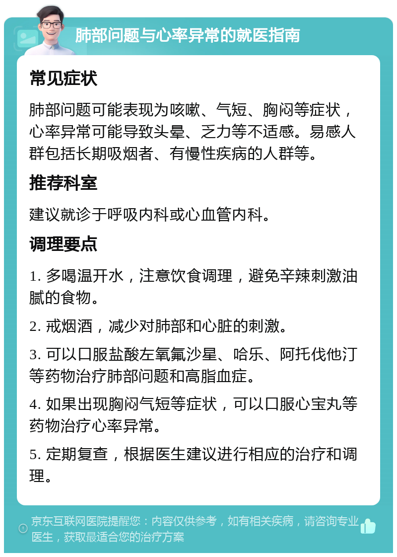 肺部问题与心率异常的就医指南 常见症状 肺部问题可能表现为咳嗽、气短、胸闷等症状，心率异常可能导致头晕、乏力等不适感。易感人群包括长期吸烟者、有慢性疾病的人群等。 推荐科室 建议就诊于呼吸内科或心血管内科。 调理要点 1. 多喝温开水，注意饮食调理，避免辛辣刺激油腻的食物。 2. 戒烟酒，减少对肺部和心脏的刺激。 3. 可以口服盐酸左氧氟沙星、哈乐、阿托伐他汀等药物治疗肺部问题和高脂血症。 4. 如果出现胸闷气短等症状，可以口服心宝丸等药物治疗心率异常。 5. 定期复查，根据医生建议进行相应的治疗和调理。