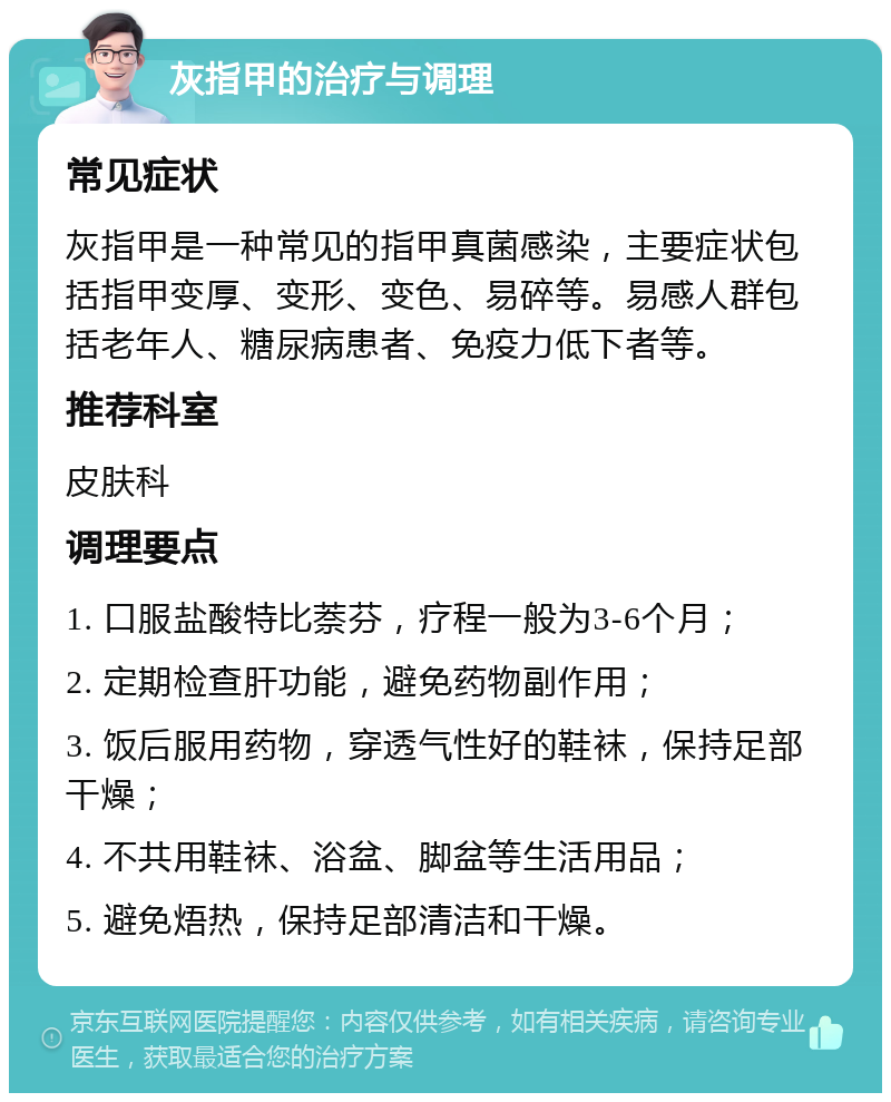 灰指甲的治疗与调理 常见症状 灰指甲是一种常见的指甲真菌感染，主要症状包括指甲变厚、变形、变色、易碎等。易感人群包括老年人、糖尿病患者、免疫力低下者等。 推荐科室 皮肤科 调理要点 1. 口服盐酸特比萘芬，疗程一般为3-6个月； 2. 定期检查肝功能，避免药物副作用； 3. 饭后服用药物，穿透气性好的鞋袜，保持足部干燥； 4. 不共用鞋袜、浴盆、脚盆等生活用品； 5. 避免焐热，保持足部清洁和干燥。