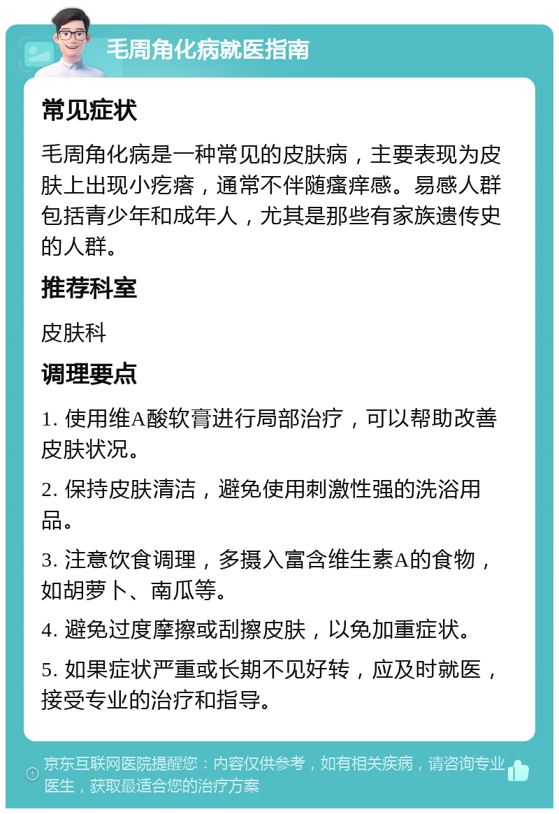 毛周角化病就医指南 常见症状 毛周角化病是一种常见的皮肤病，主要表现为皮肤上出现小疙瘩，通常不伴随瘙痒感。易感人群包括青少年和成年人，尤其是那些有家族遗传史的人群。 推荐科室 皮肤科 调理要点 1. 使用维A酸软膏进行局部治疗，可以帮助改善皮肤状况。 2. 保持皮肤清洁，避免使用刺激性强的洗浴用品。 3. 注意饮食调理，多摄入富含维生素A的食物，如胡萝卜、南瓜等。 4. 避免过度摩擦或刮擦皮肤，以免加重症状。 5. 如果症状严重或长期不见好转，应及时就医，接受专业的治疗和指导。