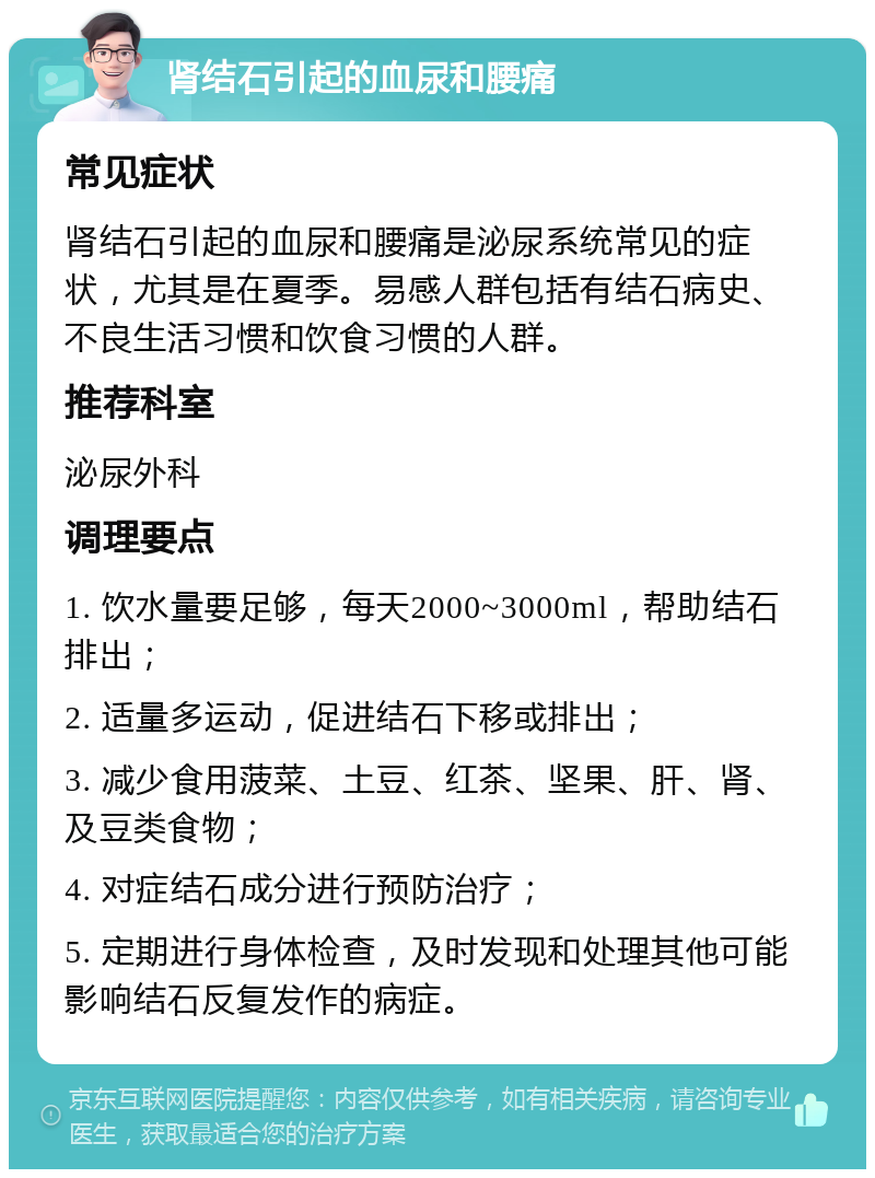 肾结石引起的血尿和腰痛 常见症状 肾结石引起的血尿和腰痛是泌尿系统常见的症状，尤其是在夏季。易感人群包括有结石病史、不良生活习惯和饮食习惯的人群。 推荐科室 泌尿外科 调理要点 1. 饮水量要足够，每天2000~3000ml，帮助结石排出； 2. 适量多运动，促进结石下移或排出； 3. 减少食用菠菜、土豆、红茶、坚果、肝、肾、及豆类食物； 4. 对症结石成分进行预防治疗； 5. 定期进行身体检查，及时发现和处理其他可能影响结石反复发作的病症。