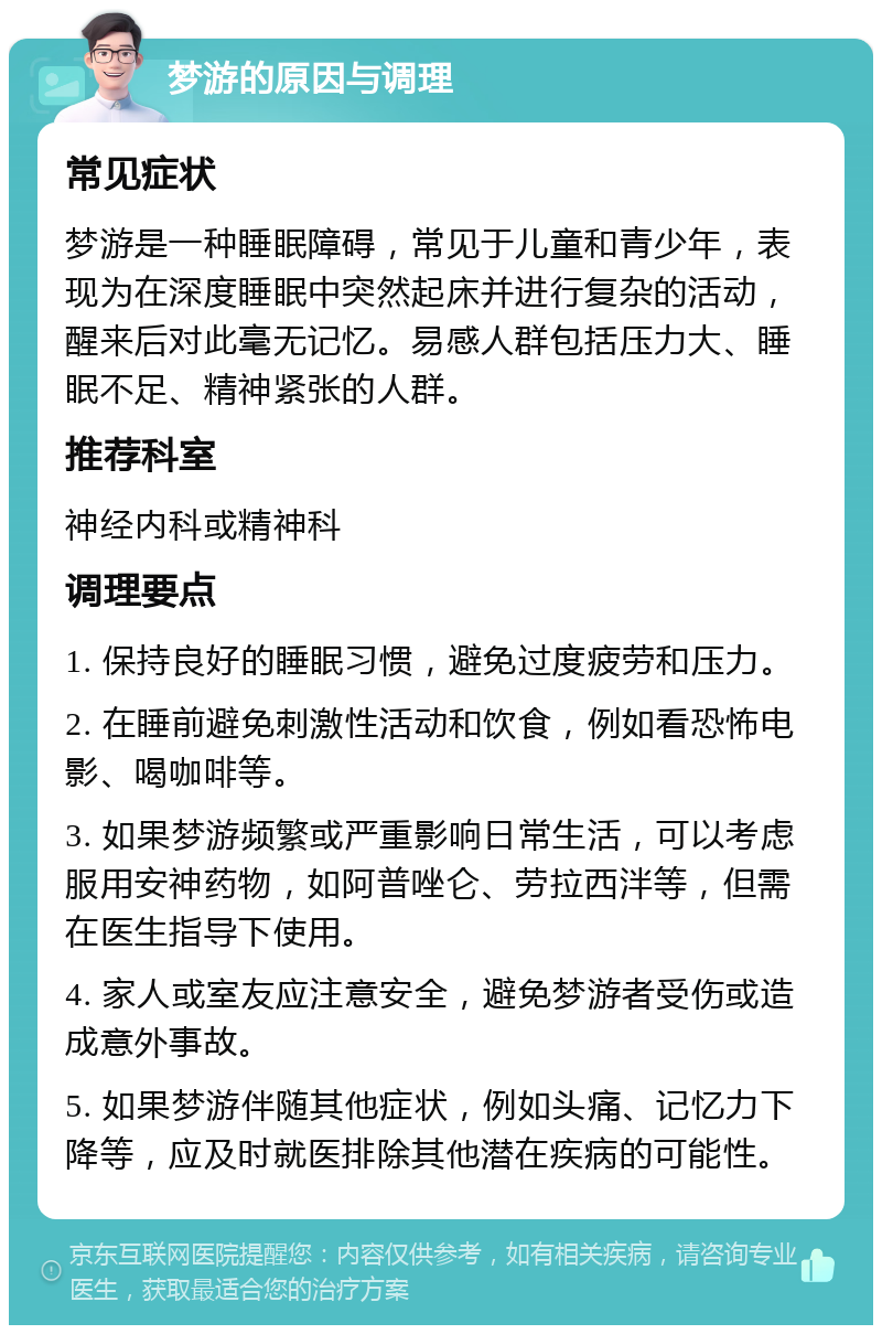 梦游的原因与调理 常见症状 梦游是一种睡眠障碍，常见于儿童和青少年，表现为在深度睡眠中突然起床并进行复杂的活动，醒来后对此毫无记忆。易感人群包括压力大、睡眠不足、精神紧张的人群。 推荐科室 神经内科或精神科 调理要点 1. 保持良好的睡眠习惯，避免过度疲劳和压力。 2. 在睡前避免刺激性活动和饮食，例如看恐怖电影、喝咖啡等。 3. 如果梦游频繁或严重影响日常生活，可以考虑服用安神药物，如阿普唑仑、劳拉西泮等，但需在医生指导下使用。 4. 家人或室友应注意安全，避免梦游者受伤或造成意外事故。 5. 如果梦游伴随其他症状，例如头痛、记忆力下降等，应及时就医排除其他潜在疾病的可能性。