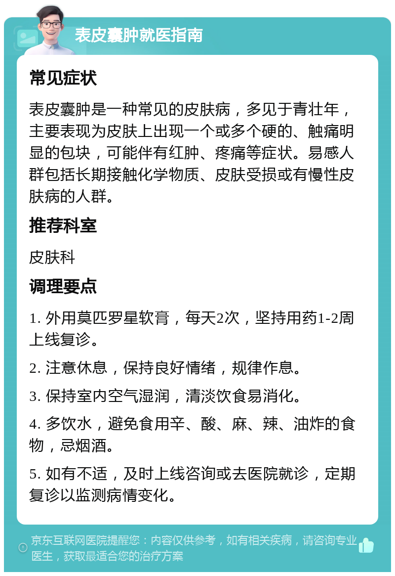 表皮囊肿就医指南 常见症状 表皮囊肿是一种常见的皮肤病，多见于青壮年，主要表现为皮肤上出现一个或多个硬的、触痛明显的包块，可能伴有红肿、疼痛等症状。易感人群包括长期接触化学物质、皮肤受损或有慢性皮肤病的人群。 推荐科室 皮肤科 调理要点 1. 外用莫匹罗星软膏，每天2次，坚持用药1-2周上线复诊。 2. 注意休息，保持良好情绪，规律作息。 3. 保持室内空气湿润，清淡饮食易消化。 4. 多饮水，避免食用辛、酸、麻、辣、油炸的食物，忌烟酒。 5. 如有不适，及时上线咨询或去医院就诊，定期复诊以监测病情变化。