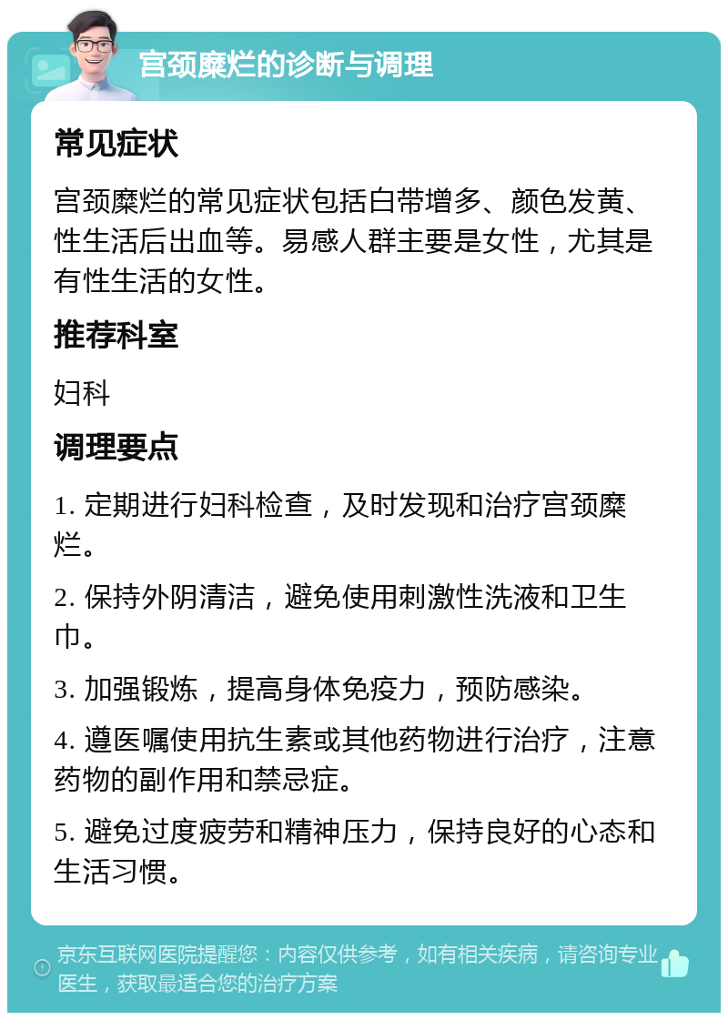 宫颈糜烂的诊断与调理 常见症状 宫颈糜烂的常见症状包括白带增多、颜色发黄、性生活后出血等。易感人群主要是女性，尤其是有性生活的女性。 推荐科室 妇科 调理要点 1. 定期进行妇科检查，及时发现和治疗宫颈糜烂。 2. 保持外阴清洁，避免使用刺激性洗液和卫生巾。 3. 加强锻炼，提高身体免疫力，预防感染。 4. 遵医嘱使用抗生素或其他药物进行治疗，注意药物的副作用和禁忌症。 5. 避免过度疲劳和精神压力，保持良好的心态和生活习惯。