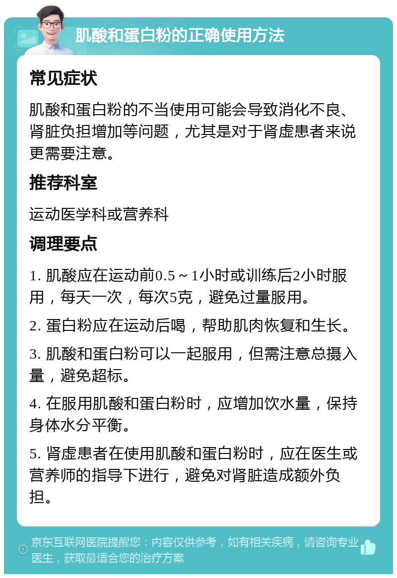 肌酸和蛋白粉的正确使用方法 常见症状 肌酸和蛋白粉的不当使用可能会导致消化不良、肾脏负担增加等问题，尤其是对于肾虚患者来说更需要注意。 推荐科室 运动医学科或营养科 调理要点 1. 肌酸应在运动前0.5～1小时或训练后2小时服用，每天一次，每次5克，避免过量服用。 2. 蛋白粉应在运动后喝，帮助肌肉恢复和生长。 3. 肌酸和蛋白粉可以一起服用，但需注意总摄入量，避免超标。 4. 在服用肌酸和蛋白粉时，应增加饮水量，保持身体水分平衡。 5. 肾虚患者在使用肌酸和蛋白粉时，应在医生或营养师的指导下进行，避免对肾脏造成额外负担。