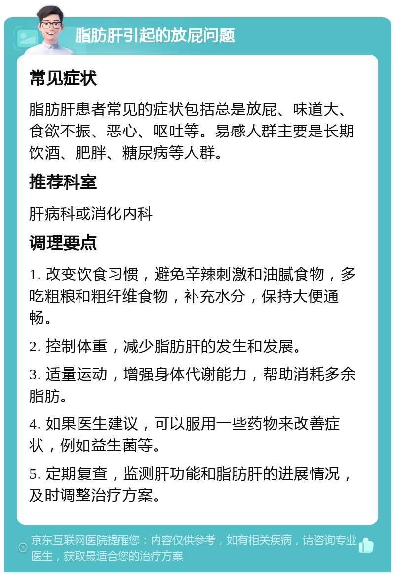 脂肪肝引起的放屁问题 常见症状 脂肪肝患者常见的症状包括总是放屁、味道大、食欲不振、恶心、呕吐等。易感人群主要是长期饮酒、肥胖、糖尿病等人群。 推荐科室 肝病科或消化内科 调理要点 1. 改变饮食习惯，避免辛辣刺激和油腻食物，多吃粗粮和粗纤维食物，补充水分，保持大便通畅。 2. 控制体重，减少脂肪肝的发生和发展。 3. 适量运动，增强身体代谢能力，帮助消耗多余脂肪。 4. 如果医生建议，可以服用一些药物来改善症状，例如益生菌等。 5. 定期复查，监测肝功能和脂肪肝的进展情况，及时调整治疗方案。