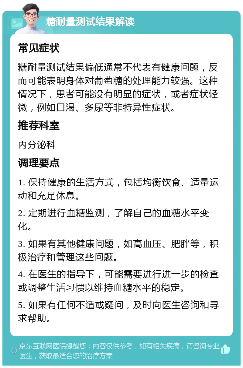 糖耐量测试结果解读 常见症状 糖耐量测试结果偏低通常不代表有健康问题，反而可能表明身体对葡萄糖的处理能力较强。这种情况下，患者可能没有明显的症状，或者症状轻微，例如口渴、多尿等非特异性症状。 推荐科室 内分泌科 调理要点 1. 保持健康的生活方式，包括均衡饮食、适量运动和充足休息。 2. 定期进行血糖监测，了解自己的血糖水平变化。 3. 如果有其他健康问题，如高血压、肥胖等，积极治疗和管理这些问题。 4. 在医生的指导下，可能需要进行进一步的检查或调整生活习惯以维持血糖水平的稳定。 5. 如果有任何不适或疑问，及时向医生咨询和寻求帮助。