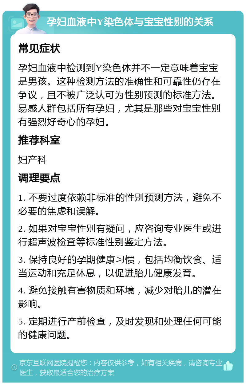 孕妇血液中Y染色体与宝宝性别的关系 常见症状 孕妇血液中检测到Y染色体并不一定意味着宝宝是男孩。这种检测方法的准确性和可靠性仍存在争议，且不被广泛认可为性别预测的标准方法。易感人群包括所有孕妇，尤其是那些对宝宝性别有强烈好奇心的孕妇。 推荐科室 妇产科 调理要点 1. 不要过度依赖非标准的性别预测方法，避免不必要的焦虑和误解。 2. 如果对宝宝性别有疑问，应咨询专业医生或进行超声波检查等标准性别鉴定方法。 3. 保持良好的孕期健康习惯，包括均衡饮食、适当运动和充足休息，以促进胎儿健康发育。 4. 避免接触有害物质和环境，减少对胎儿的潜在影响。 5. 定期进行产前检查，及时发现和处理任何可能的健康问题。