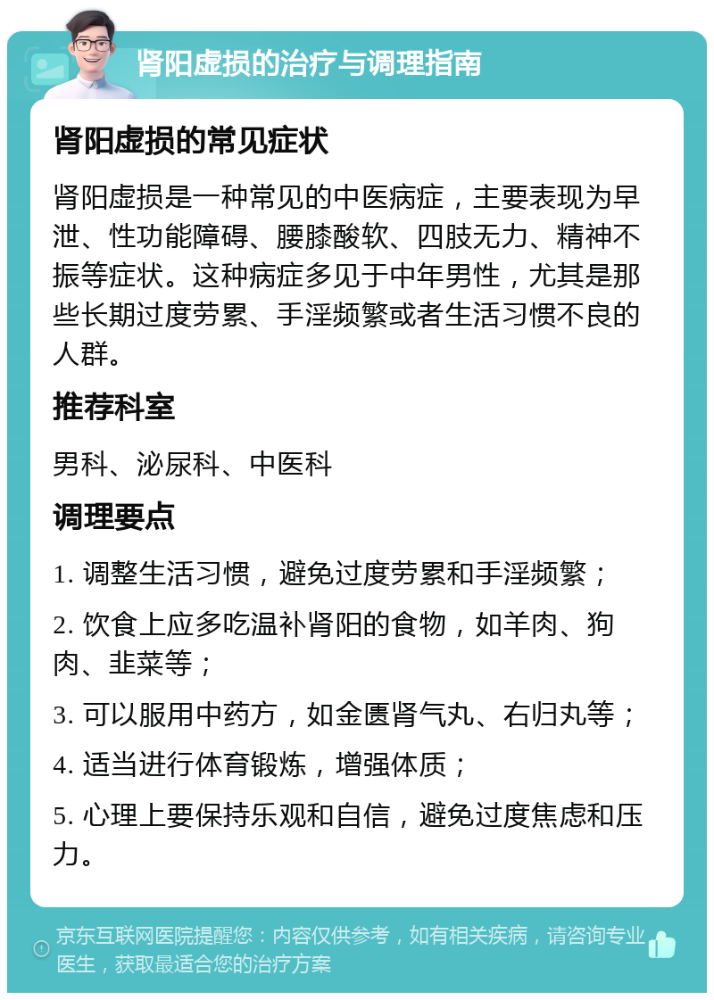 肾阳虚损的治疗与调理指南 肾阳虚损的常见症状 肾阳虚损是一种常见的中医病症，主要表现为早泄、性功能障碍、腰膝酸软、四肢无力、精神不振等症状。这种病症多见于中年男性，尤其是那些长期过度劳累、手淫频繁或者生活习惯不良的人群。 推荐科室 男科、泌尿科、中医科 调理要点 1. 调整生活习惯，避免过度劳累和手淫频繁； 2. 饮食上应多吃温补肾阳的食物，如羊肉、狗肉、韭菜等； 3. 可以服用中药方，如金匮肾气丸、右归丸等； 4. 适当进行体育锻炼，增强体质； 5. 心理上要保持乐观和自信，避免过度焦虑和压力。