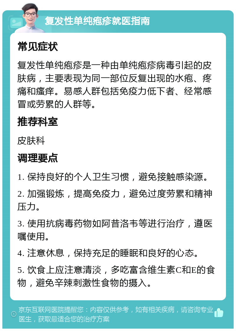 复发性单纯疱疹就医指南 常见症状 复发性单纯疱疹是一种由单纯疱疹病毒引起的皮肤病，主要表现为同一部位反复出现的水疱、疼痛和瘙痒。易感人群包括免疫力低下者、经常感冒或劳累的人群等。 推荐科室 皮肤科 调理要点 1. 保持良好的个人卫生习惯，避免接触感染源。 2. 加强锻炼，提高免疫力，避免过度劳累和精神压力。 3. 使用抗病毒药物如阿昔洛韦等进行治疗，遵医嘱使用。 4. 注意休息，保持充足的睡眠和良好的心态。 5. 饮食上应注意清淡，多吃富含维生素C和E的食物，避免辛辣刺激性食物的摄入。