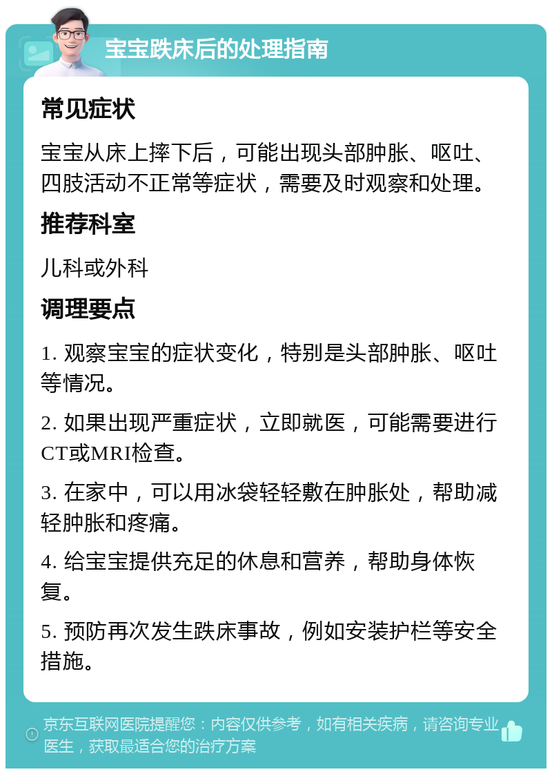 宝宝跌床后的处理指南 常见症状 宝宝从床上摔下后，可能出现头部肿胀、呕吐、四肢活动不正常等症状，需要及时观察和处理。 推荐科室 儿科或外科 调理要点 1. 观察宝宝的症状变化，特别是头部肿胀、呕吐等情况。 2. 如果出现严重症状，立即就医，可能需要进行CT或MRI检查。 3. 在家中，可以用冰袋轻轻敷在肿胀处，帮助减轻肿胀和疼痛。 4. 给宝宝提供充足的休息和营养，帮助身体恢复。 5. 预防再次发生跌床事故，例如安装护栏等安全措施。