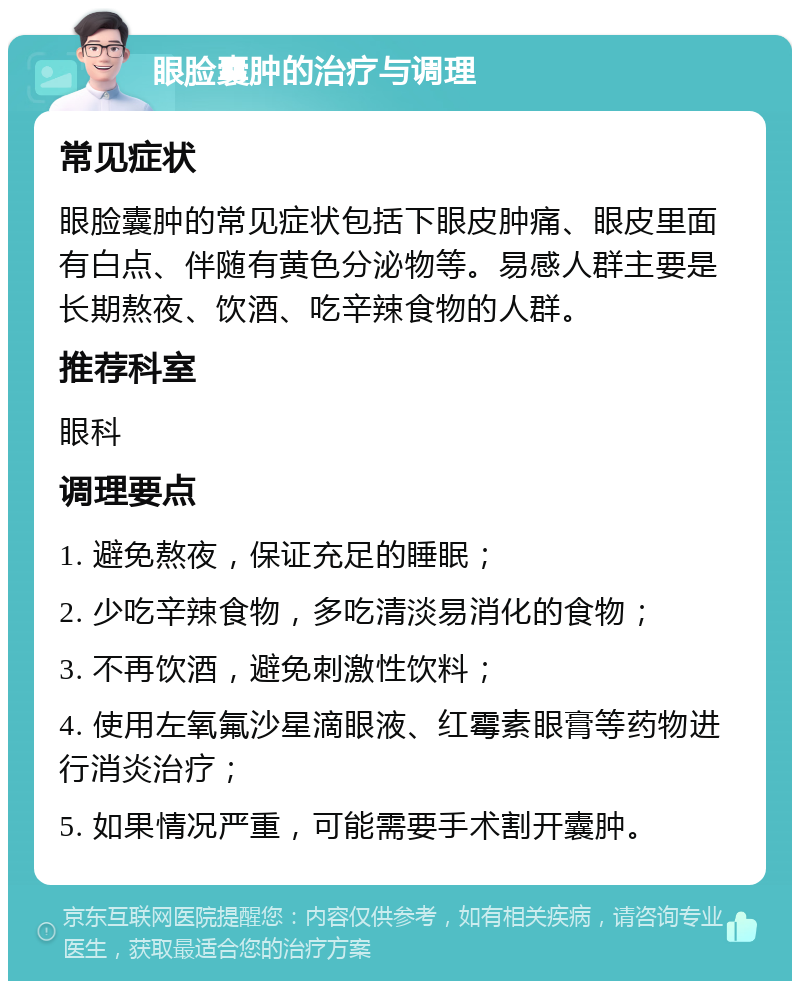 眼脸囊肿的治疗与调理 常见症状 眼脸囊肿的常见症状包括下眼皮肿痛、眼皮里面有白点、伴随有黄色分泌物等。易感人群主要是长期熬夜、饮酒、吃辛辣食物的人群。 推荐科室 眼科 调理要点 1. 避免熬夜，保证充足的睡眠； 2. 少吃辛辣食物，多吃清淡易消化的食物； 3. 不再饮酒，避免刺激性饮料； 4. 使用左氧氟沙星滴眼液、红霉素眼膏等药物进行消炎治疗； 5. 如果情况严重，可能需要手术割开囊肿。