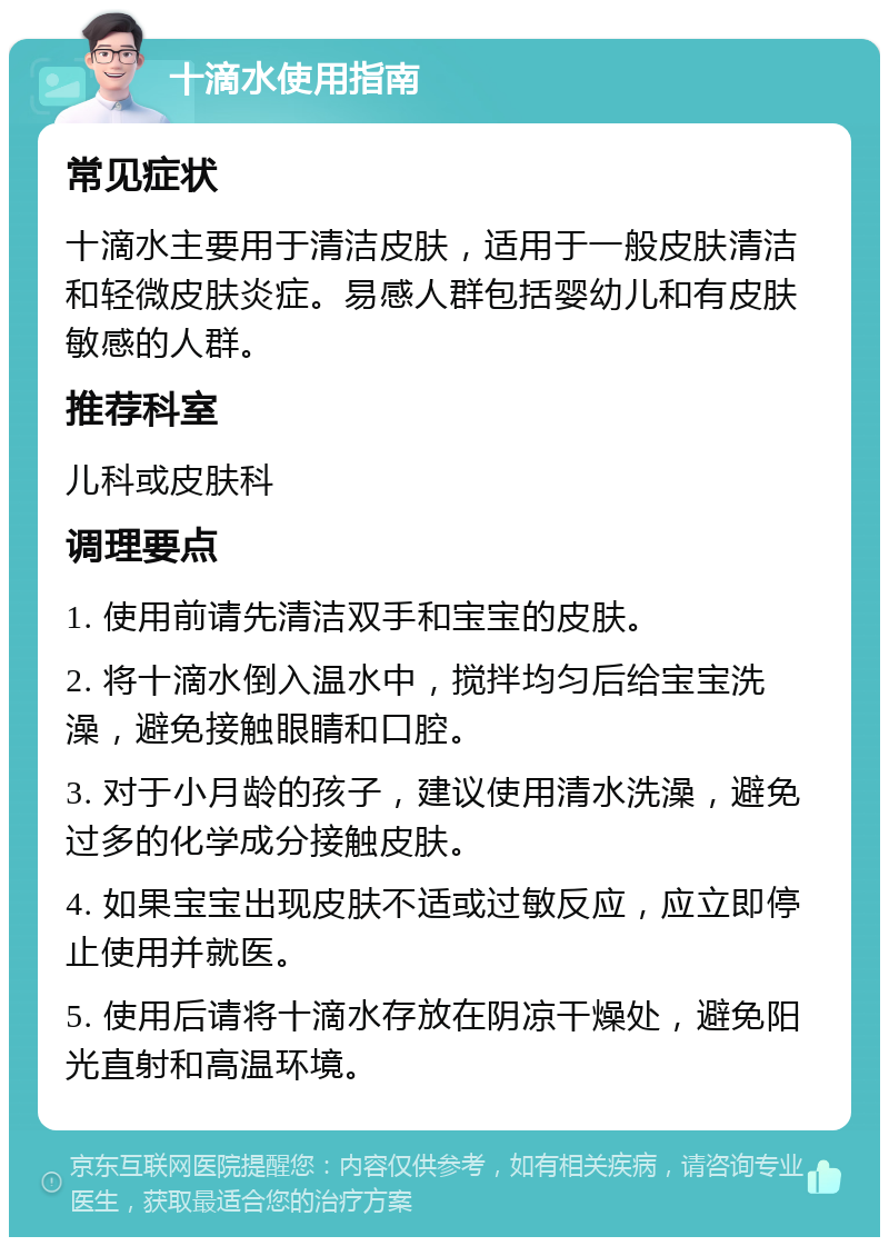 十滴水使用指南 常见症状 十滴水主要用于清洁皮肤，适用于一般皮肤清洁和轻微皮肤炎症。易感人群包括婴幼儿和有皮肤敏感的人群。 推荐科室 儿科或皮肤科 调理要点 1. 使用前请先清洁双手和宝宝的皮肤。 2. 将十滴水倒入温水中，搅拌均匀后给宝宝洗澡，避免接触眼睛和口腔。 3. 对于小月龄的孩子，建议使用清水洗澡，避免过多的化学成分接触皮肤。 4. 如果宝宝出现皮肤不适或过敏反应，应立即停止使用并就医。 5. 使用后请将十滴水存放在阴凉干燥处，避免阳光直射和高温环境。