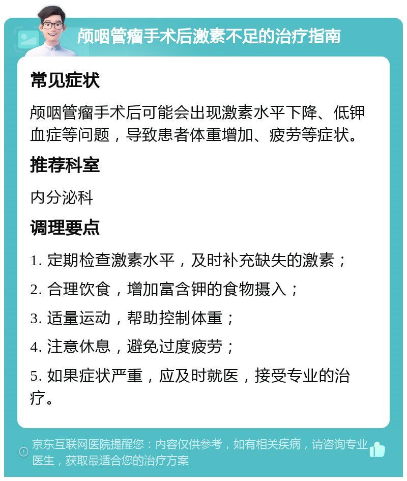 颅咽管瘤手术后激素不足的治疗指南 常见症状 颅咽管瘤手术后可能会出现激素水平下降、低钾血症等问题，导致患者体重增加、疲劳等症状。 推荐科室 内分泌科 调理要点 1. 定期检查激素水平，及时补充缺失的激素； 2. 合理饮食，增加富含钾的食物摄入； 3. 适量运动，帮助控制体重； 4. 注意休息，避免过度疲劳； 5. 如果症状严重，应及时就医，接受专业的治疗。