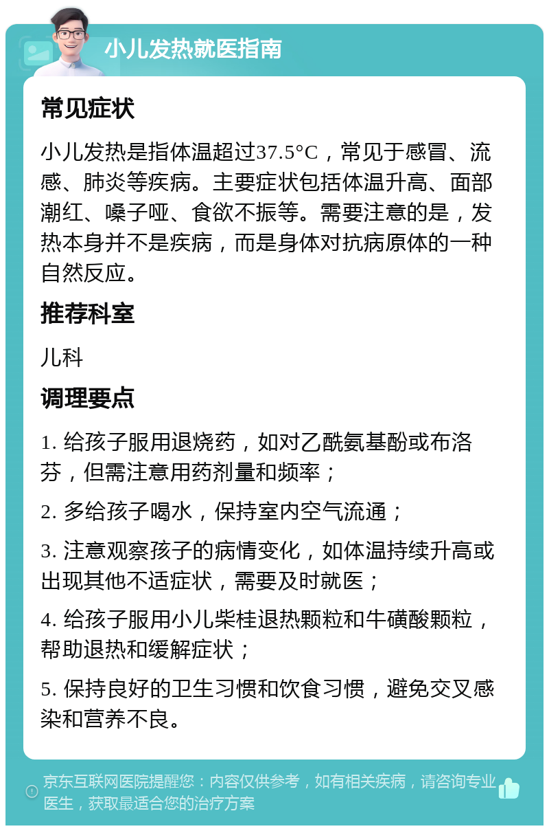 小儿发热就医指南 常见症状 小儿发热是指体温超过37.5°C，常见于感冒、流感、肺炎等疾病。主要症状包括体温升高、面部潮红、嗓子哑、食欲不振等。需要注意的是，发热本身并不是疾病，而是身体对抗病原体的一种自然反应。 推荐科室 儿科 调理要点 1. 给孩子服用退烧药，如对乙酰氨基酚或布洛芬，但需注意用药剂量和频率； 2. 多给孩子喝水，保持室内空气流通； 3. 注意观察孩子的病情变化，如体温持续升高或出现其他不适症状，需要及时就医； 4. 给孩子服用小儿柴桂退热颗粒和牛磺酸颗粒，帮助退热和缓解症状； 5. 保持良好的卫生习惯和饮食习惯，避免交叉感染和营养不良。