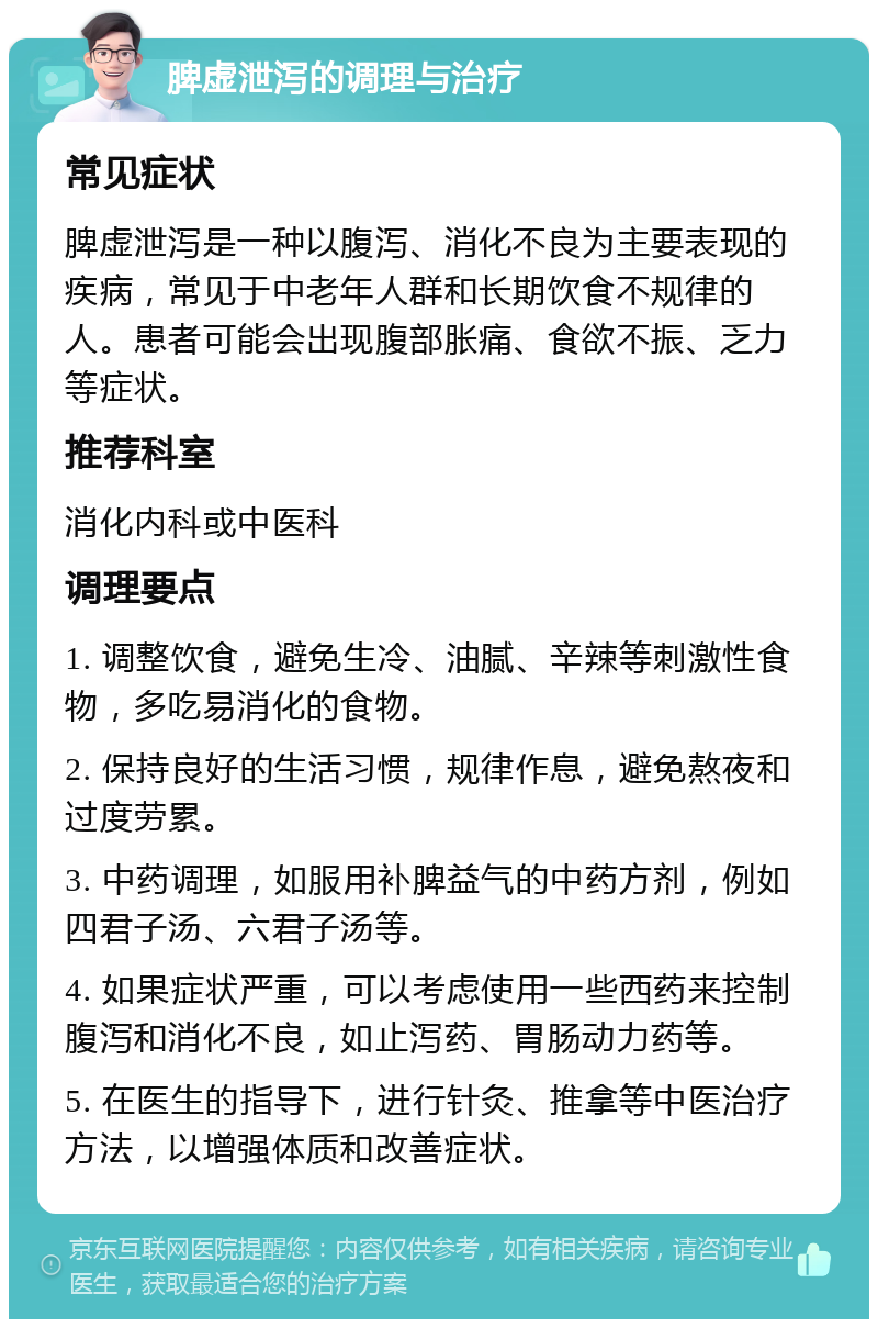 脾虚泄泻的调理与治疗 常见症状 脾虚泄泻是一种以腹泻、消化不良为主要表现的疾病，常见于中老年人群和长期饮食不规律的人。患者可能会出现腹部胀痛、食欲不振、乏力等症状。 推荐科室 消化内科或中医科 调理要点 1. 调整饮食，避免生冷、油腻、辛辣等刺激性食物，多吃易消化的食物。 2. 保持良好的生活习惯，规律作息，避免熬夜和过度劳累。 3. 中药调理，如服用补脾益气的中药方剂，例如四君子汤、六君子汤等。 4. 如果症状严重，可以考虑使用一些西药来控制腹泻和消化不良，如止泻药、胃肠动力药等。 5. 在医生的指导下，进行针灸、推拿等中医治疗方法，以增强体质和改善症状。