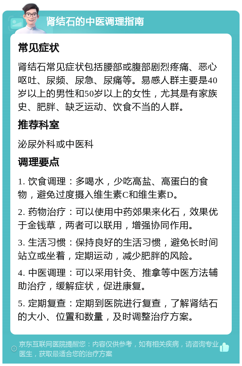 肾结石的中医调理指南 常见症状 肾结石常见症状包括腰部或腹部剧烈疼痛、恶心呕吐、尿频、尿急、尿痛等。易感人群主要是40岁以上的男性和50岁以上的女性，尤其是有家族史、肥胖、缺乏运动、饮食不当的人群。 推荐科室 泌尿外科或中医科 调理要点 1. 饮食调理：多喝水，少吃高盐、高蛋白的食物，避免过度摄入维生素C和维生素D。 2. 药物治疗：可以使用中药郊果来化石，效果优于金钱草，两者可以联用，增强协同作用。 3. 生活习惯：保持良好的生活习惯，避免长时间站立或坐着，定期运动，减少肥胖的风险。 4. 中医调理：可以采用针灸、推拿等中医方法辅助治疗，缓解症状，促进康复。 5. 定期复查：定期到医院进行复查，了解肾结石的大小、位置和数量，及时调整治疗方案。