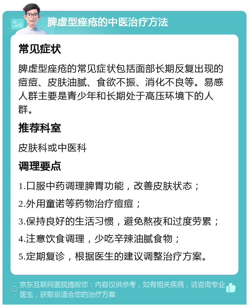 脾虚型痤疮的中医治疗方法 常见症状 脾虚型痤疮的常见症状包括面部长期反复出现的痘痘、皮肤油腻、食欲不振、消化不良等。易感人群主要是青少年和长期处于高压环境下的人群。 推荐科室 皮肤科或中医科 调理要点 1.口服中药调理脾胃功能，改善皮肤状态； 2.外用童诺等药物治疗痘痘； 3.保持良好的生活习惯，避免熬夜和过度劳累； 4.注意饮食调理，少吃辛辣油腻食物； 5.定期复诊，根据医生的建议调整治疗方案。