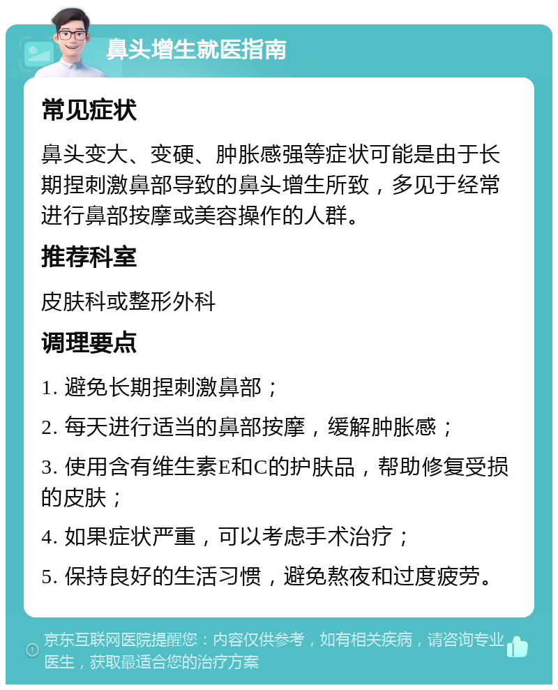 鼻头增生就医指南 常见症状 鼻头变大、变硬、肿胀感强等症状可能是由于长期捏刺激鼻部导致的鼻头增生所致，多见于经常进行鼻部按摩或美容操作的人群。 推荐科室 皮肤科或整形外科 调理要点 1. 避免长期捏刺激鼻部； 2. 每天进行适当的鼻部按摩，缓解肿胀感； 3. 使用含有维生素E和C的护肤品，帮助修复受损的皮肤； 4. 如果症状严重，可以考虑手术治疗； 5. 保持良好的生活习惯，避免熬夜和过度疲劳。