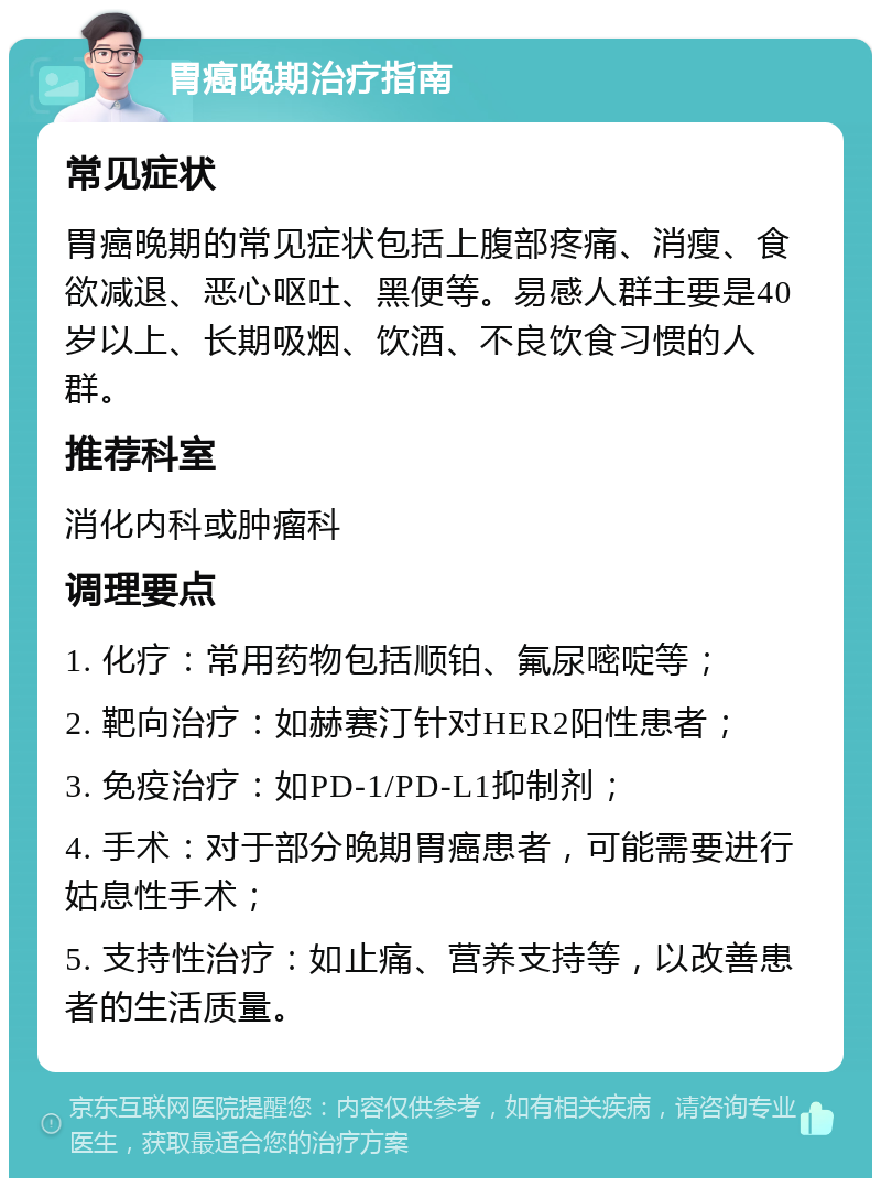 胃癌晚期治疗指南 常见症状 胃癌晚期的常见症状包括上腹部疼痛、消瘦、食欲减退、恶心呕吐、黑便等。易感人群主要是40岁以上、长期吸烟、饮酒、不良饮食习惯的人群。 推荐科室 消化内科或肿瘤科 调理要点 1. 化疗：常用药物包括顺铂、氟尿嘧啶等； 2. 靶向治疗：如赫赛汀针对HER2阳性患者； 3. 免疫治疗：如PD-1/PD-L1抑制剂； 4. 手术：对于部分晚期胃癌患者，可能需要进行姑息性手术； 5. 支持性治疗：如止痛、营养支持等，以改善患者的生活质量。