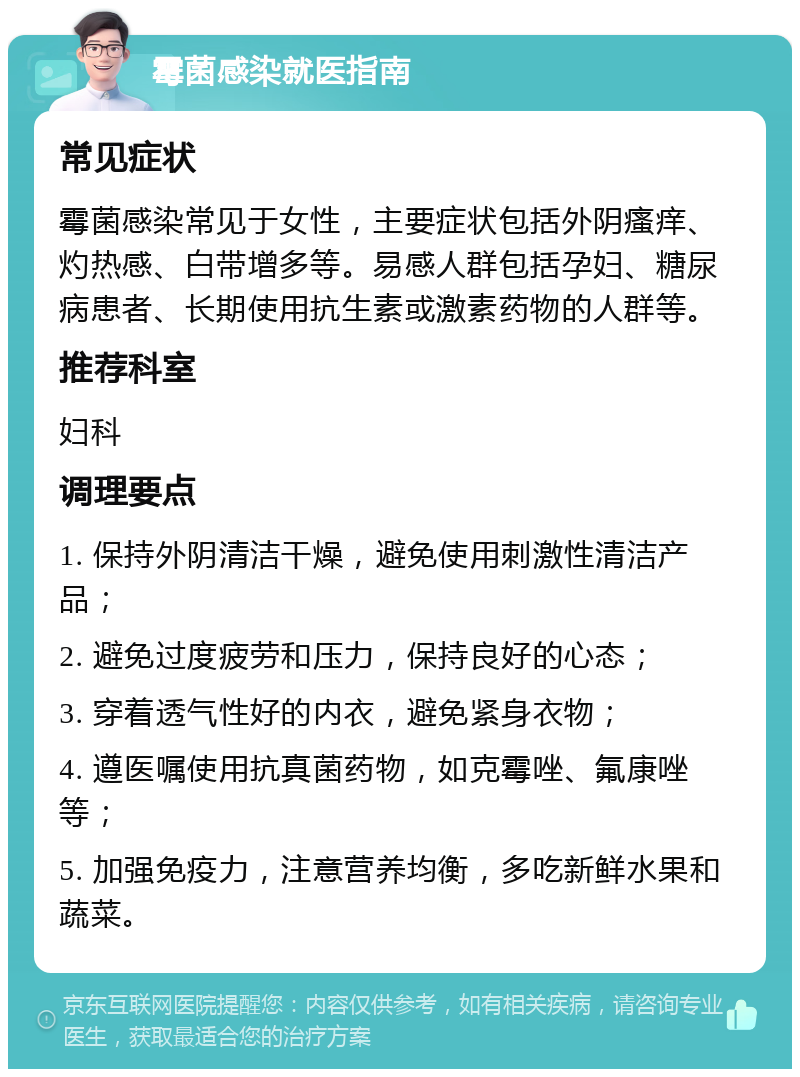 霉菌感染就医指南 常见症状 霉菌感染常见于女性，主要症状包括外阴瘙痒、灼热感、白带增多等。易感人群包括孕妇、糖尿病患者、长期使用抗生素或激素药物的人群等。 推荐科室 妇科 调理要点 1. 保持外阴清洁干燥，避免使用刺激性清洁产品； 2. 避免过度疲劳和压力，保持良好的心态； 3. 穿着透气性好的内衣，避免紧身衣物； 4. 遵医嘱使用抗真菌药物，如克霉唑、氟康唑等； 5. 加强免疫力，注意营养均衡，多吃新鲜水果和蔬菜。