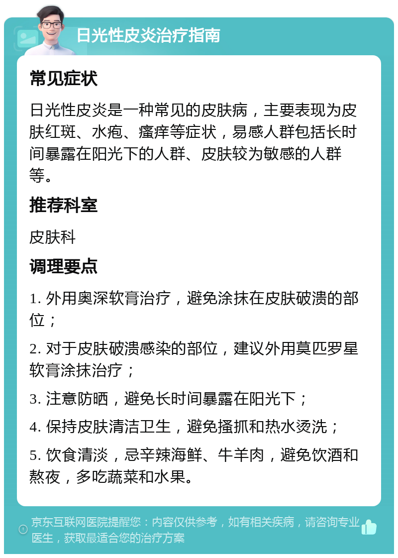 日光性皮炎治疗指南 常见症状 日光性皮炎是一种常见的皮肤病，主要表现为皮肤红斑、水疱、瘙痒等症状，易感人群包括长时间暴露在阳光下的人群、皮肤较为敏感的人群等。 推荐科室 皮肤科 调理要点 1. 外用奥深软膏治疗，避免涂抹在皮肤破溃的部位； 2. 对于皮肤破溃感染的部位，建议外用莫匹罗星软膏涂抹治疗； 3. 注意防晒，避免长时间暴露在阳光下； 4. 保持皮肤清洁卫生，避免搔抓和热水烫洗； 5. 饮食清淡，忌辛辣海鲜、牛羊肉，避免饮酒和熬夜，多吃蔬菜和水果。