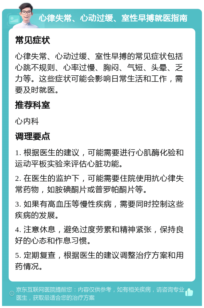 心律失常、心动过缓、室性早搏就医指南 常见症状 心律失常、心动过缓、室性早搏的常见症状包括心跳不规则、心率过慢、胸闷、气短、头晕、乏力等。这些症状可能会影响日常生活和工作，需要及时就医。 推荐科室 心内科 调理要点 1. 根据医生的建议，可能需要进行心肌酶化验和运动平板实验来评估心脏功能。 2. 在医生的监护下，可能需要住院使用抗心律失常药物，如胺碘酮片或普罗帕酮片等。 3. 如果有高血压等慢性疾病，需要同时控制这些疾病的发展。 4. 注意休息，避免过度劳累和精神紧张，保持良好的心态和作息习惯。 5. 定期复查，根据医生的建议调整治疗方案和用药情况。