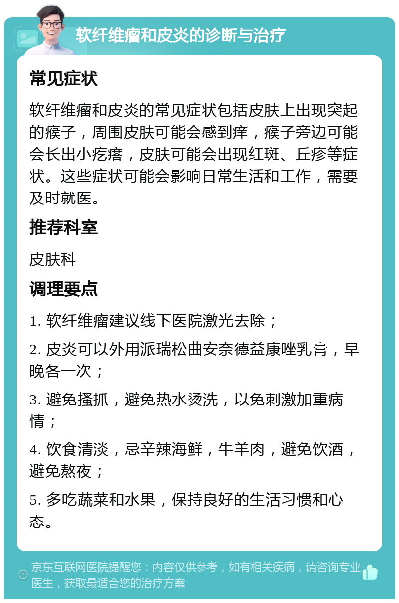 软纤维瘤和皮炎的诊断与治疗 常见症状 软纤维瘤和皮炎的常见症状包括皮肤上出现突起的瘊子，周围皮肤可能会感到痒，瘊子旁边可能会长出小疙瘩，皮肤可能会出现红斑、丘疹等症状。这些症状可能会影响日常生活和工作，需要及时就医。 推荐科室 皮肤科 调理要点 1. 软纤维瘤建议线下医院激光去除； 2. 皮炎可以外用派瑞松曲安奈德益康唑乳膏，早晚各一次； 3. 避免搔抓，避免热水烫洗，以免刺激加重病情； 4. 饮食清淡，忌辛辣海鲜，牛羊肉，避免饮酒，避免熬夜； 5. 多吃蔬菜和水果，保持良好的生活习惯和心态。