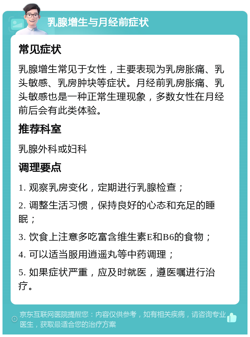 乳腺增生与月经前症状 常见症状 乳腺增生常见于女性，主要表现为乳房胀痛、乳头敏感、乳房肿块等症状。月经前乳房胀痛、乳头敏感也是一种正常生理现象，多数女性在月经前后会有此类体验。 推荐科室 乳腺外科或妇科 调理要点 1. 观察乳房变化，定期进行乳腺检查； 2. 调整生活习惯，保持良好的心态和充足的睡眠； 3. 饮食上注意多吃富含维生素E和B6的食物； 4. 可以适当服用逍遥丸等中药调理； 5. 如果症状严重，应及时就医，遵医嘱进行治疗。