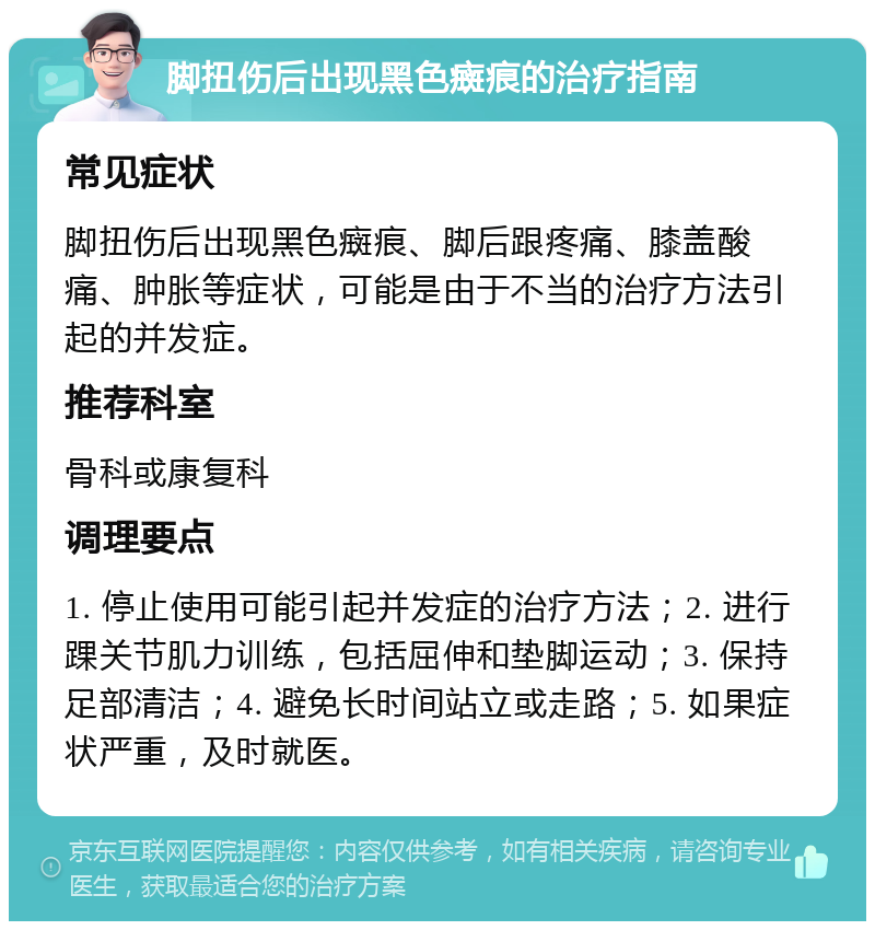 脚扭伤后出现黑色癍痕的治疗指南 常见症状 脚扭伤后出现黑色癍痕、脚后跟疼痛、膝盖酸痛、肿胀等症状，可能是由于不当的治疗方法引起的并发症。 推荐科室 骨科或康复科 调理要点 1. 停止使用可能引起并发症的治疗方法；2. 进行踝关节肌力训练，包括屈伸和垫脚运动；3. 保持足部清洁；4. 避免长时间站立或走路；5. 如果症状严重，及时就医。