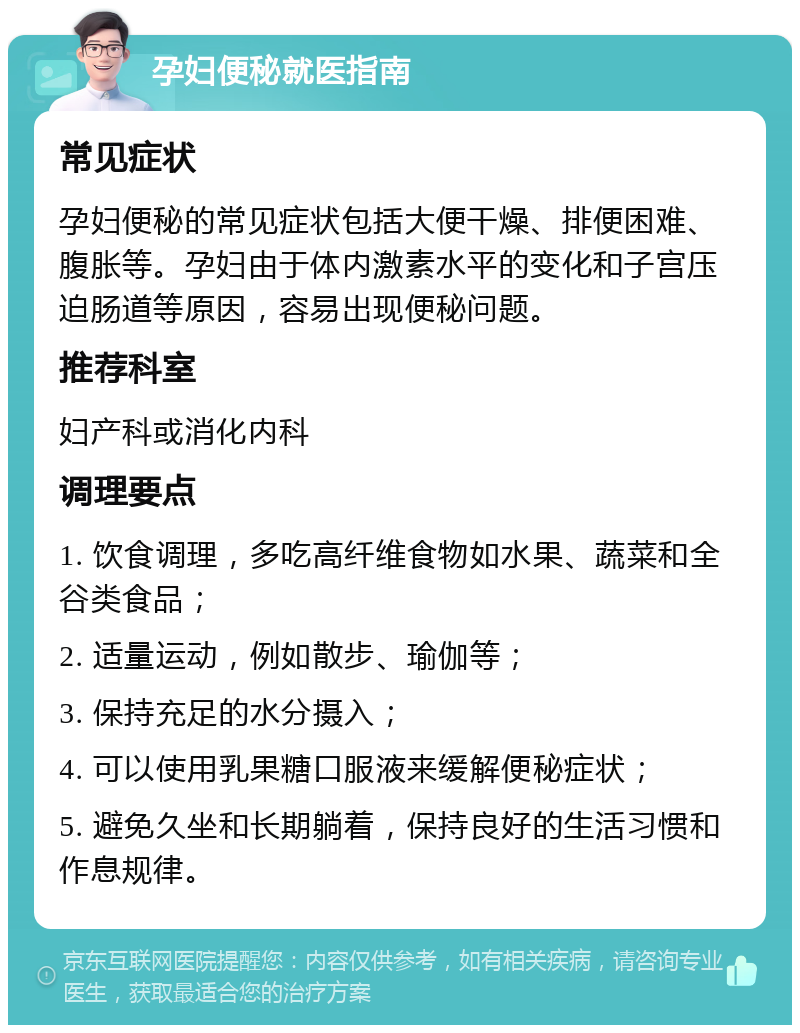 孕妇便秘就医指南 常见症状 孕妇便秘的常见症状包括大便干燥、排便困难、腹胀等。孕妇由于体内激素水平的变化和子宫压迫肠道等原因，容易出现便秘问题。 推荐科室 妇产科或消化内科 调理要点 1. 饮食调理，多吃高纤维食物如水果、蔬菜和全谷类食品； 2. 适量运动，例如散步、瑜伽等； 3. 保持充足的水分摄入； 4. 可以使用乳果糖口服液来缓解便秘症状； 5. 避免久坐和长期躺着，保持良好的生活习惯和作息规律。