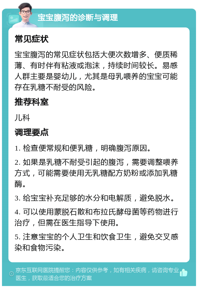 宝宝腹泻的诊断与调理 常见症状 宝宝腹泻的常见症状包括大便次数增多、便质稀薄、有时伴有粘液或泡沫，持续时间较长。易感人群主要是婴幼儿，尤其是母乳喂养的宝宝可能存在乳糖不耐受的风险。 推荐科室 儿科 调理要点 1. 检查便常规和便乳糖，明确腹泻原因。 2. 如果是乳糖不耐受引起的腹泻，需要调整喂养方式，可能需要使用无乳糖配方奶粉或添加乳糖酶。 3. 给宝宝补充足够的水分和电解质，避免脱水。 4. 可以使用蒙脱石散和布拉氏酵母菌等药物进行治疗，但需在医生指导下使用。 5. 注意宝宝的个人卫生和饮食卫生，避免交叉感染和食物污染。