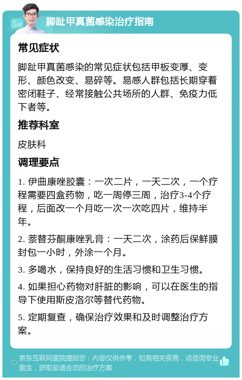 脚趾甲真菌感染治疗指南 常见症状 脚趾甲真菌感染的常见症状包括甲板变厚、变形、颜色改变、易碎等。易感人群包括长期穿着密闭鞋子、经常接触公共场所的人群、免疫力低下者等。 推荐科室 皮肤科 调理要点 1. 伊曲康唑胶囊：一次二片，一天二次，一个疗程需要四盒药物，吃一周停三周，治疗3-4个疗程，后面改一个月吃一次一次吃四片，维持半年。 2. 萘替芬酮康唑乳膏：一天二次，涂药后保鲜膜封包一小时，外涂一个月。 3. 多喝水，保持良好的生活习惯和卫生习惯。 4. 如果担心药物对肝脏的影响，可以在医生的指导下使用斯皮洛尔等替代药物。 5. 定期复查，确保治疗效果和及时调整治疗方案。