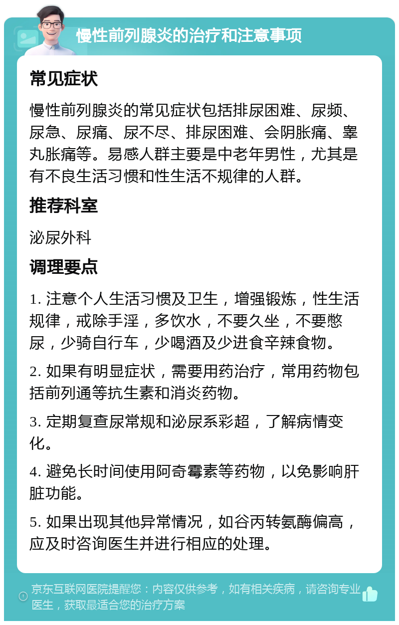 慢性前列腺炎的治疗和注意事项 常见症状 慢性前列腺炎的常见症状包括排尿困难、尿频、尿急、尿痛、尿不尽、排尿困难、会阴胀痛、睾丸胀痛等。易感人群主要是中老年男性，尤其是有不良生活习惯和性生活不规律的人群。 推荐科室 泌尿外科 调理要点 1. 注意个人生活习惯及卫生，增强锻炼，性生活规律，戒除手淫，多饮水，不要久坐，不要憋尿，少骑自行车，少喝酒及少进食辛辣食物。 2. 如果有明显症状，需要用药治疗，常用药物包括前列通等抗生素和消炎药物。 3. 定期复查尿常规和泌尿系彩超，了解病情变化。 4. 避免长时间使用阿奇霉素等药物，以免影响肝脏功能。 5. 如果出现其他异常情况，如谷丙转氨酶偏高，应及时咨询医生并进行相应的处理。