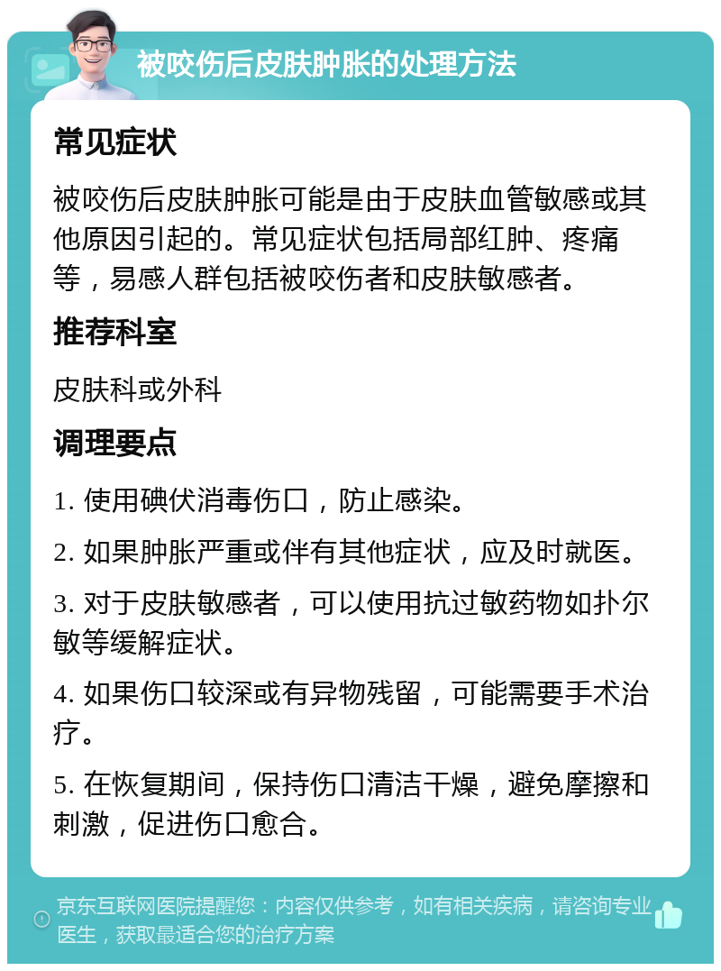 被咬伤后皮肤肿胀的处理方法 常见症状 被咬伤后皮肤肿胀可能是由于皮肤血管敏感或其他原因引起的。常见症状包括局部红肿、疼痛等，易感人群包括被咬伤者和皮肤敏感者。 推荐科室 皮肤科或外科 调理要点 1. 使用碘伏消毒伤口，防止感染。 2. 如果肿胀严重或伴有其他症状，应及时就医。 3. 对于皮肤敏感者，可以使用抗过敏药物如扑尔敏等缓解症状。 4. 如果伤口较深或有异物残留，可能需要手术治疗。 5. 在恢复期间，保持伤口清洁干燥，避免摩擦和刺激，促进伤口愈合。