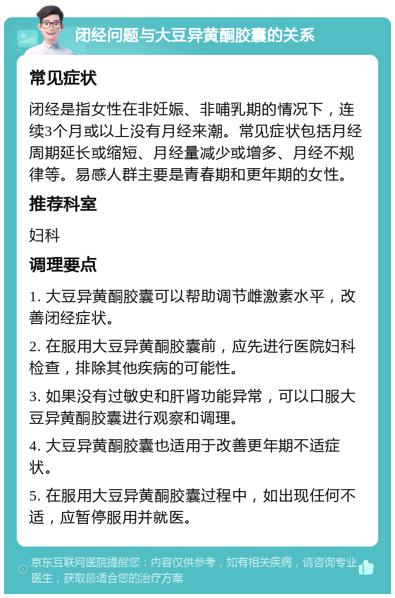 闭经问题与大豆异黄酮胶囊的关系 常见症状 闭经是指女性在非妊娠、非哺乳期的情况下，连续3个月或以上没有月经来潮。常见症状包括月经周期延长或缩短、月经量减少或增多、月经不规律等。易感人群主要是青春期和更年期的女性。 推荐科室 妇科 调理要点 1. 大豆异黄酮胶囊可以帮助调节雌激素水平，改善闭经症状。 2. 在服用大豆异黄酮胶囊前，应先进行医院妇科检查，排除其他疾病的可能性。 3. 如果没有过敏史和肝肾功能异常，可以口服大豆异黄酮胶囊进行观察和调理。 4. 大豆异黄酮胶囊也适用于改善更年期不适症状。 5. 在服用大豆异黄酮胶囊过程中，如出现任何不适，应暂停服用并就医。