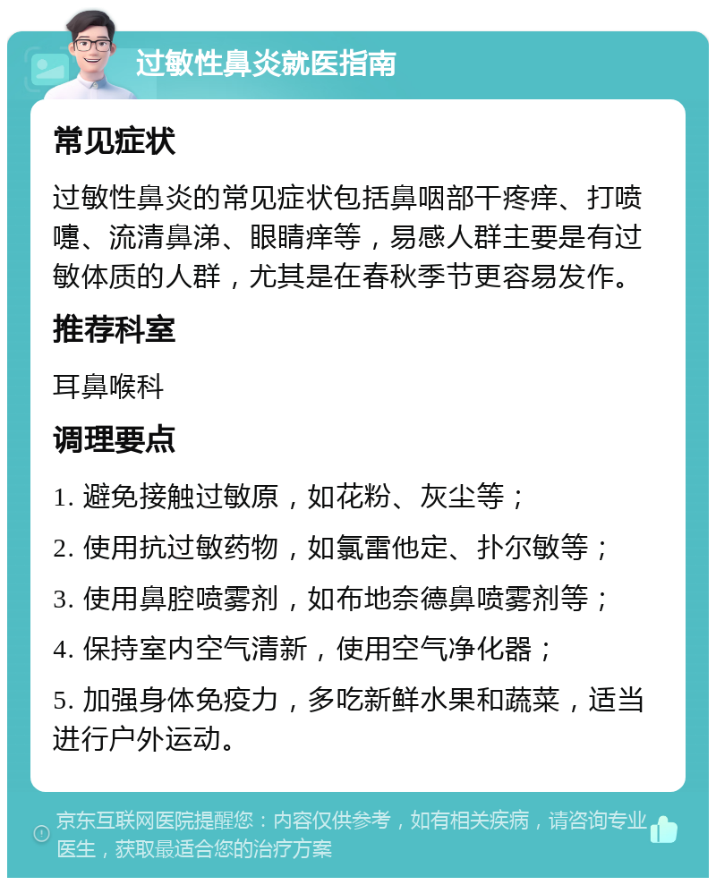 过敏性鼻炎就医指南 常见症状 过敏性鼻炎的常见症状包括鼻咽部干疼痒、打喷嚏、流清鼻涕、眼睛痒等，易感人群主要是有过敏体质的人群，尤其是在春秋季节更容易发作。 推荐科室 耳鼻喉科 调理要点 1. 避免接触过敏原，如花粉、灰尘等； 2. 使用抗过敏药物，如氯雷他定、扑尔敏等； 3. 使用鼻腔喷雾剂，如布地奈德鼻喷雾剂等； 4. 保持室内空气清新，使用空气净化器； 5. 加强身体免疫力，多吃新鲜水果和蔬菜，适当进行户外运动。