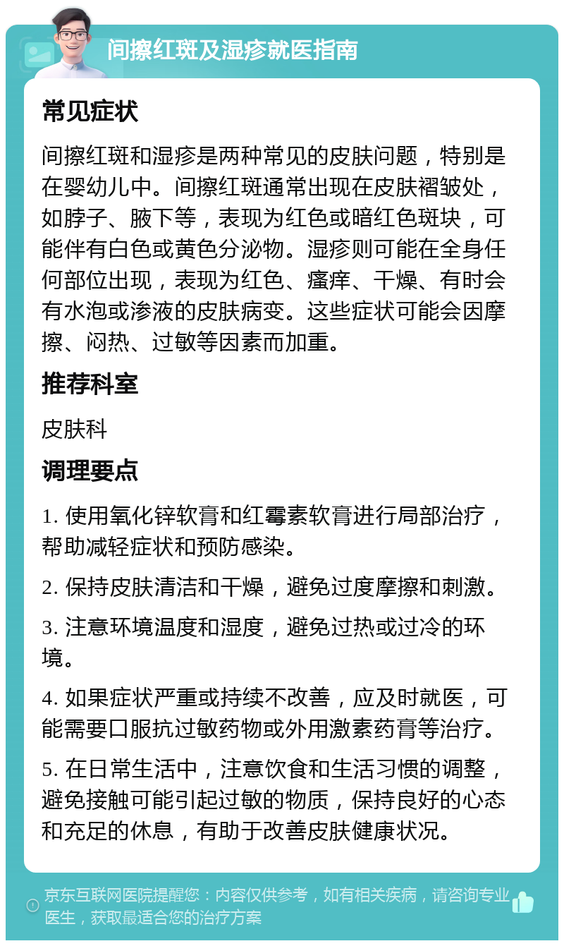 间擦红斑及湿疹就医指南 常见症状 间擦红斑和湿疹是两种常见的皮肤问题，特别是在婴幼儿中。间擦红斑通常出现在皮肤褶皱处，如脖子、腋下等，表现为红色或暗红色斑块，可能伴有白色或黄色分泌物。湿疹则可能在全身任何部位出现，表现为红色、瘙痒、干燥、有时会有水泡或渗液的皮肤病变。这些症状可能会因摩擦、闷热、过敏等因素而加重。 推荐科室 皮肤科 调理要点 1. 使用氧化锌软膏和红霉素软膏进行局部治疗，帮助减轻症状和预防感染。 2. 保持皮肤清洁和干燥，避免过度摩擦和刺激。 3. 注意环境温度和湿度，避免过热或过冷的环境。 4. 如果症状严重或持续不改善，应及时就医，可能需要口服抗过敏药物或外用激素药膏等治疗。 5. 在日常生活中，注意饮食和生活习惯的调整，避免接触可能引起过敏的物质，保持良好的心态和充足的休息，有助于改善皮肤健康状况。