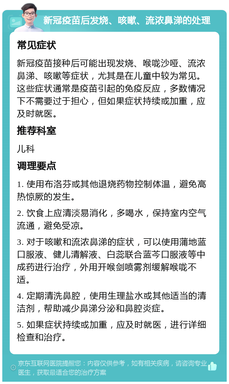 新冠疫苗后发烧、咳嗽、流浓鼻涕的处理 常见症状 新冠疫苗接种后可能出现发烧、喉咙沙哑、流浓鼻涕、咳嗽等症状，尤其是在儿童中较为常见。这些症状通常是疫苗引起的免疫反应，多数情况下不需要过于担心，但如果症状持续或加重，应及时就医。 推荐科室 儿科 调理要点 1. 使用布洛芬或其他退烧药物控制体温，避免高热惊厥的发生。 2. 饮食上应清淡易消化，多喝水，保持室内空气流通，避免受凉。 3. 对于咳嗽和流浓鼻涕的症状，可以使用蒲地蓝口服液、健儿清解液、白蕊联合蓝芩口服液等中成药进行治疗，外用开喉剑喷雾剂缓解喉咙不适。 4. 定期清洗鼻腔，使用生理盐水或其他适当的清洁剂，帮助减少鼻涕分泌和鼻腔炎症。 5. 如果症状持续或加重，应及时就医，进行详细检查和治疗。