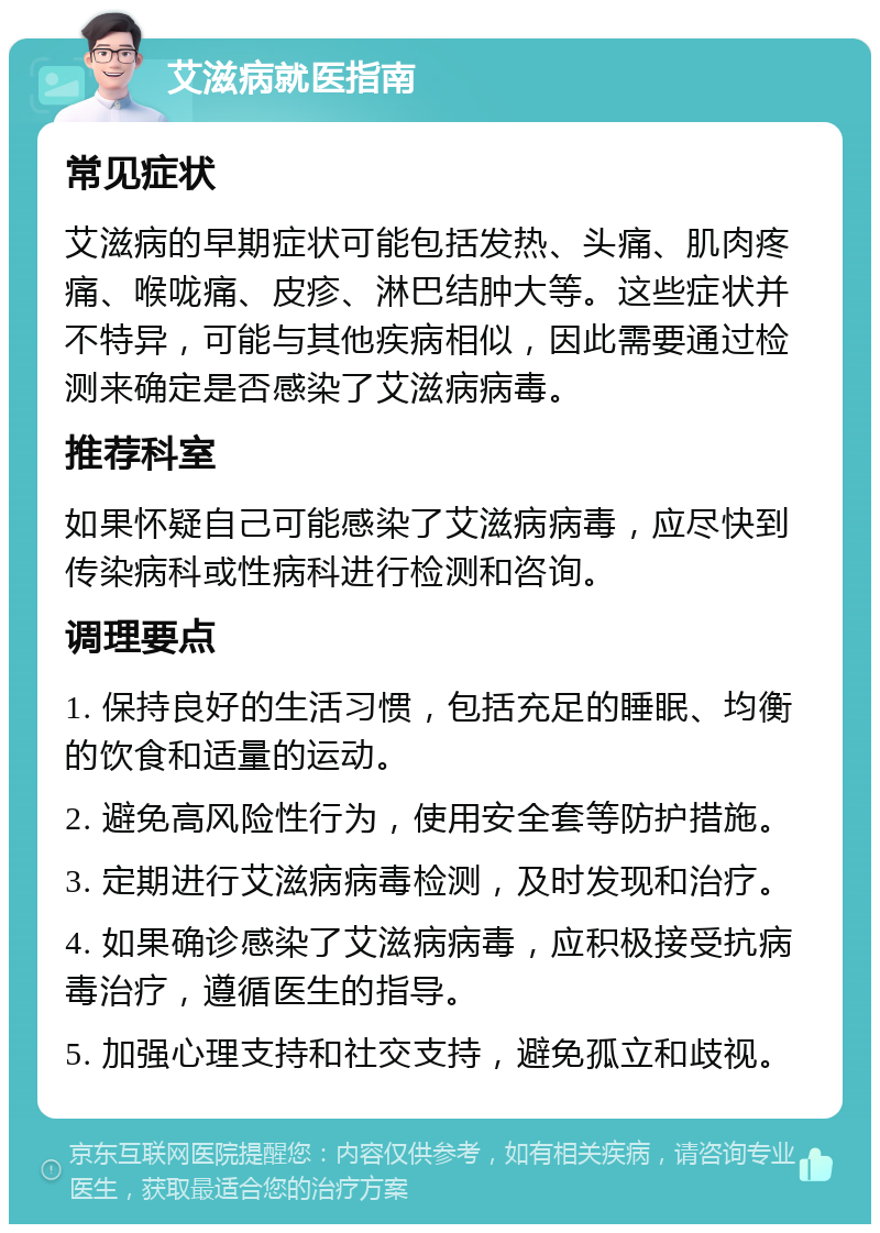 艾滋病就医指南 常见症状 艾滋病的早期症状可能包括发热、头痛、肌肉疼痛、喉咙痛、皮疹、淋巴结肿大等。这些症状并不特异，可能与其他疾病相似，因此需要通过检测来确定是否感染了艾滋病病毒。 推荐科室 如果怀疑自己可能感染了艾滋病病毒，应尽快到传染病科或性病科进行检测和咨询。 调理要点 1. 保持良好的生活习惯，包括充足的睡眠、均衡的饮食和适量的运动。 2. 避免高风险性行为，使用安全套等防护措施。 3. 定期进行艾滋病病毒检测，及时发现和治疗。 4. 如果确诊感染了艾滋病病毒，应积极接受抗病毒治疗，遵循医生的指导。 5. 加强心理支持和社交支持，避免孤立和歧视。