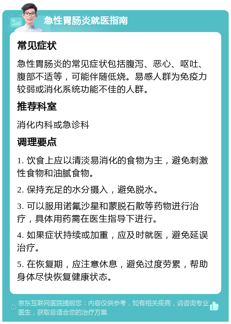 急性胃肠炎就医指南 常见症状 急性胃肠炎的常见症状包括腹泻、恶心、呕吐、腹部不适等，可能伴随低烧。易感人群为免疫力较弱或消化系统功能不佳的人群。 推荐科室 消化内科或急诊科 调理要点 1. 饮食上应以清淡易消化的食物为主，避免刺激性食物和油腻食物。 2. 保持充足的水分摄入，避免脱水。 3. 可以服用诺氟沙星和蒙脱石散等药物进行治疗，具体用药需在医生指导下进行。 4. 如果症状持续或加重，应及时就医，避免延误治疗。 5. 在恢复期，应注意休息，避免过度劳累，帮助身体尽快恢复健康状态。