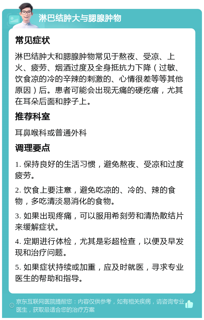 淋巴结肿大与腮腺肿物 常见症状 淋巴结肿大和腮腺肿物常见于熬夜、受凉、上火、疲劳、烟酒过度及全身抵抗力下降（过敏、饮食凉的冷的辛辣的刺激的、心情很差等等其他原因）后。患者可能会出现无痛的硬疙瘩，尤其在耳朵后面和脖子上。 推荐科室 耳鼻喉科或普通外科 调理要点 1. 保持良好的生活习惯，避免熬夜、受凉和过度疲劳。 2. 饮食上要注意，避免吃凉的、冷的、辣的食物，多吃清淡易消化的食物。 3. 如果出现疼痛，可以服用希刻劳和清热散结片来缓解症状。 4. 定期进行体检，尤其是彩超检查，以便及早发现和治疗问题。 5. 如果症状持续或加重，应及时就医，寻求专业医生的帮助和指导。