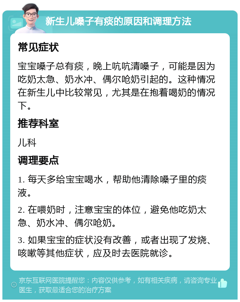 新生儿嗓子有痰的原因和调理方法 常见症状 宝宝嗓子总有痰，晚上吭吭清嗓子，可能是因为吃奶太急、奶水冲、偶尔呛奶引起的。这种情况在新生儿中比较常见，尤其是在抱着喝奶的情况下。 推荐科室 儿科 调理要点 1. 每天多给宝宝喝水，帮助他清除嗓子里的痰液。 2. 在喂奶时，注意宝宝的体位，避免他吃奶太急、奶水冲、偶尔呛奶。 3. 如果宝宝的症状没有改善，或者出现了发烧、咳嗽等其他症状，应及时去医院就诊。