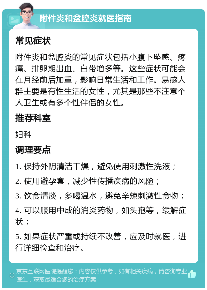 附件炎和盆腔炎就医指南 常见症状 附件炎和盆腔炎的常见症状包括小腹下坠感、疼痛、排卵期出血、白带增多等。这些症状可能会在月经前后加重，影响日常生活和工作。易感人群主要是有性生活的女性，尤其是那些不注意个人卫生或有多个性伴侣的女性。 推荐科室 妇科 调理要点 1. 保持外阴清洁干燥，避免使用刺激性洗液； 2. 使用避孕套，减少性传播疾病的风险； 3. 饮食清淡，多喝温水，避免辛辣刺激性食物； 4. 可以服用中成的消炎药物，如头孢等，缓解症状； 5. 如果症状严重或持续不改善，应及时就医，进行详细检查和治疗。